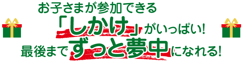 お子さまが参加できる「しかけ」がいっぱい!